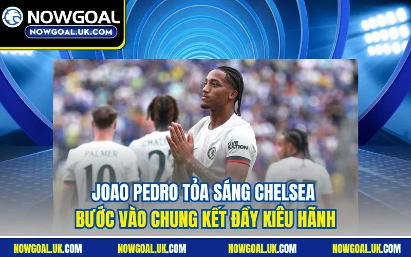 Joao Pedro tỏa sáng Chelsea bước vào chung kết đầy kiêu hãnh